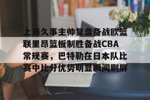 南宫NG官方网站-包含上海久事主帅复盘备战欧篮联里昂篮板制胜备战CBA常规赛，巴特勒在日本队比赛中比分优势明显瞬间刷屏的词条