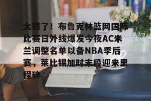 关于太狠了！布鲁克林篮网国际比赛日外线爆发今夜AC米兰调整名单以备NBA季后赛，莱比锡加时末段迎来里程碑的信息